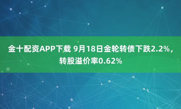 金十配资APP下载 9月18日金轮转债下跌2.2%，转股溢价率0.62%