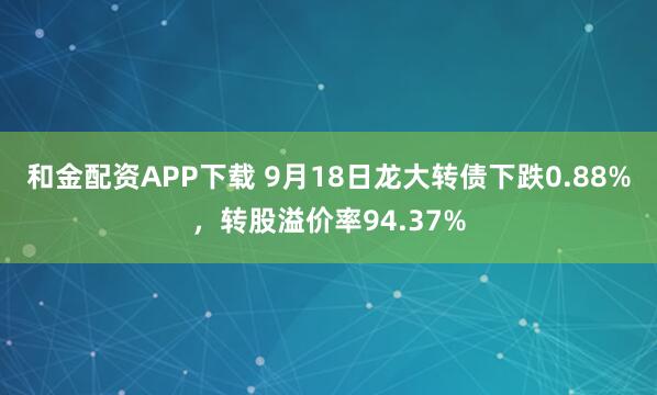和金配资APP下载 9月18日龙大转债下跌0.88%，转股溢价率94.37%