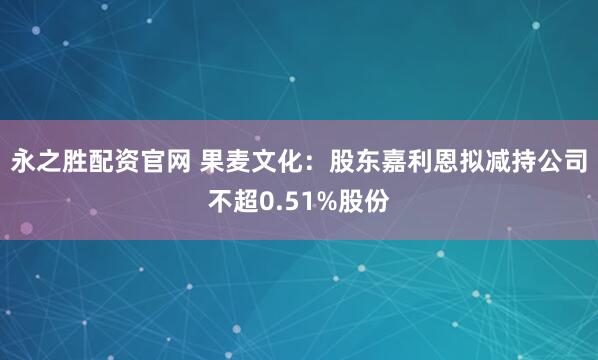 永之胜配资官网 果麦文化：股东嘉利恩拟减持公司不超0.51%股份