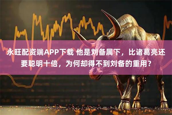 永旺配资端APP下载 他是刘备属下，比诸葛亮还要聪明十倍，为何却得不到刘备的重用？