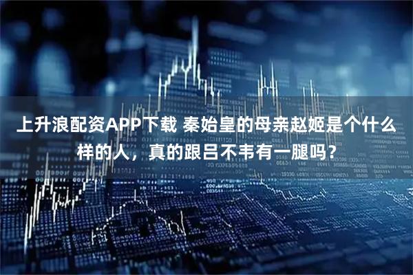 上升浪配资APP下载 秦始皇的母亲赵姬是个什么样的人，真的跟吕不韦有一腿吗？