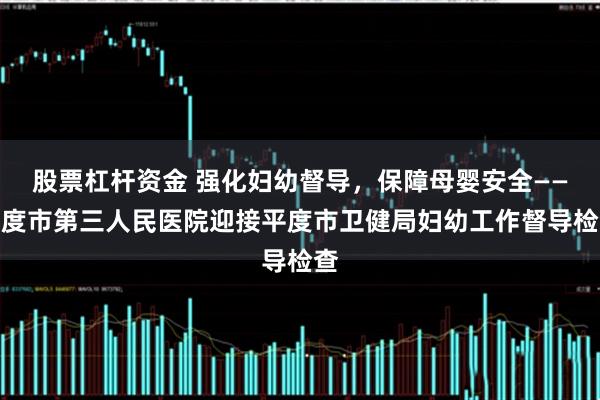 股票杠杆资金 强化妇幼督导，保障母婴安全——平度市第三人民医院迎接平度市卫健局妇幼工作督导检查