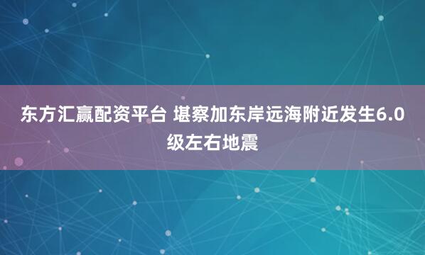 东方汇赢配资平台 堪察加东岸远海附近发生6.0级左右地震