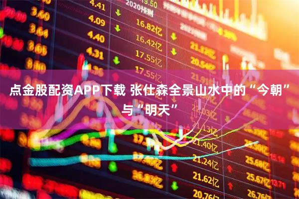点金股配资APP下载 张仕森全景山水中的“今朝”与“明天”