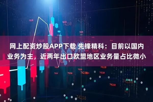 网上配资炒股APP下载 先锋精科：目前以国内业务为主，近两年出口欧盟地区业务量占比微小