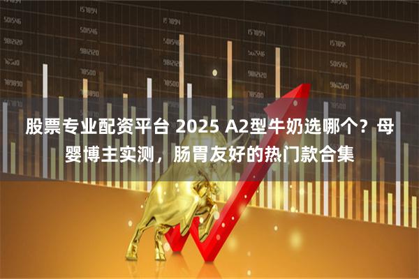 股票专业配资平台 2025 A2型牛奶选哪个？母婴博主实测，肠胃友好的热门款合集
