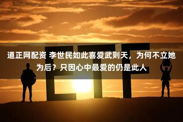 道正网配资 李世民如此喜爱武则天，为何不立她为后？只因心中最爱的仍是此人