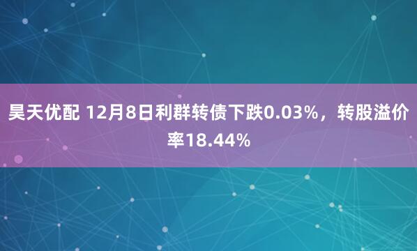 昊天优配 12月8日利群转债下跌0.03%，转股溢价率18.44%