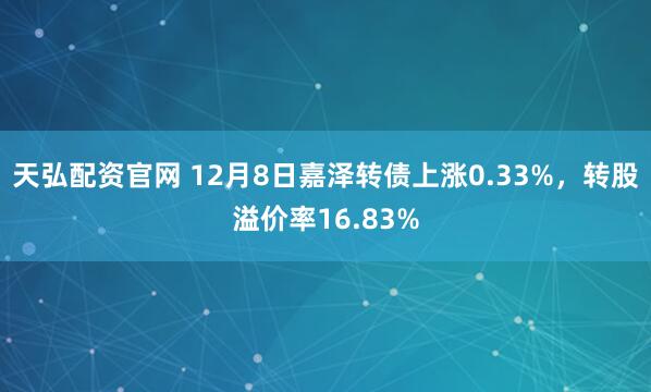 天弘配资官网 12月8日嘉泽转债上涨0.33%，转股溢价率16.83%