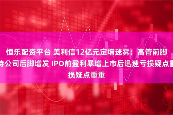 恒乐配资平台 美利信12亿元定增迷雾：高管前脚减持公司后脚增发 IPO前盈利暴增上市后迅速亏损疑点重重