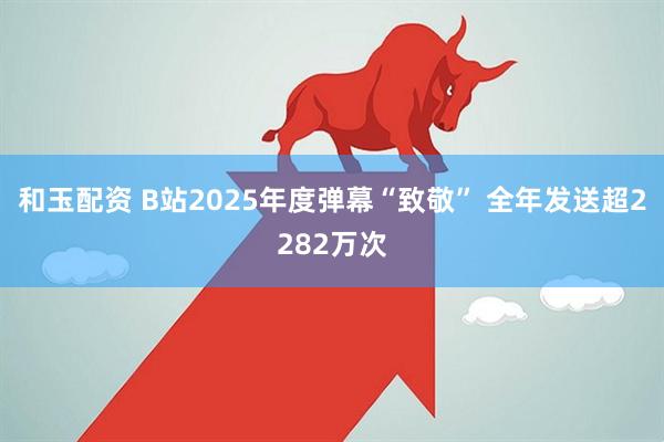 和玉配资 B站2025年度弹幕“致敬” 全年发送超2282万次