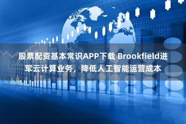 股票配资基本常识APP下载 Brookfield进军云计算业务,降低人工智能运营成本