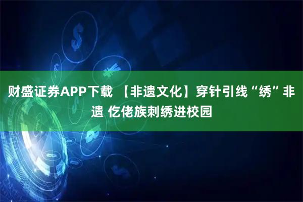 财盛证券APP下载 【非遗文化】穿针引线“绣”非遗 仡佬族刺绣进校园