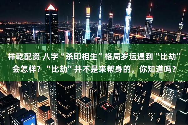 祥乾配资 八字“杀印相生”格局岁运遇到“比劫”会怎样？“比劫”并不是来帮身的，你知道吗？