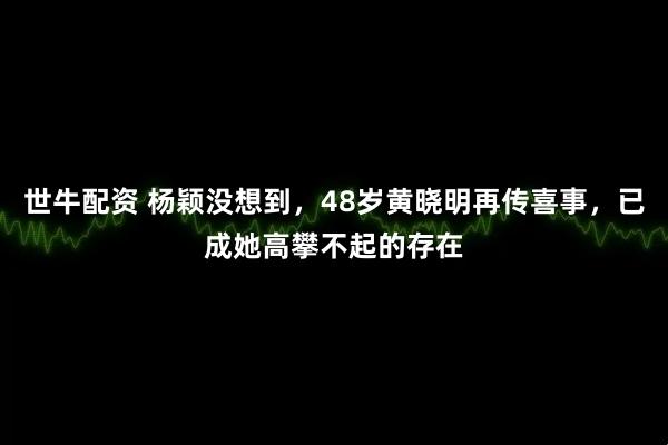世牛配资 杨颖没想到，48岁黄晓明再传喜事，已成她高攀不起的存在
