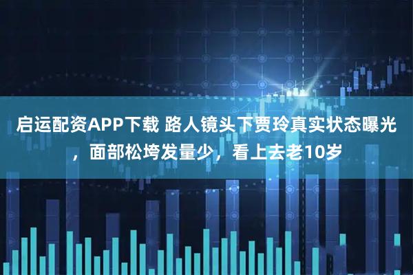 启运配资APP下载 路人镜头下贾玲真实状态曝光，面部松垮发量少，看上去老10岁