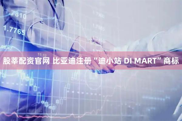 股莘配资官网 比亚迪注册“迪小站 DI MART”商标