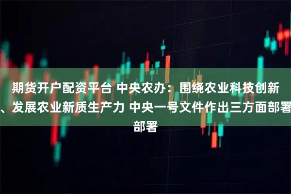 期货开户配资平台 中央农办：围绕农业科技创新、发展农业新质生产力 中央一号文件作出三方面部署