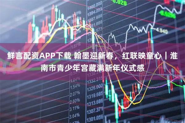鲜言配资APP下载 翰墨迎新春，红联映童心｜淮南市青少年宫藏满新年仪式感