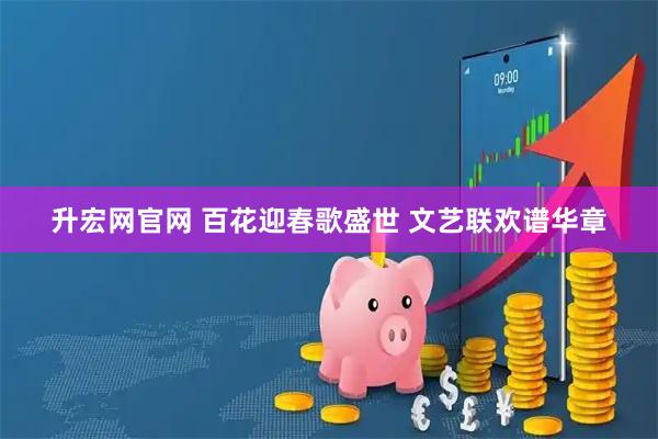 升宏网官网 百花迎春歌盛世 文艺联欢谱华章