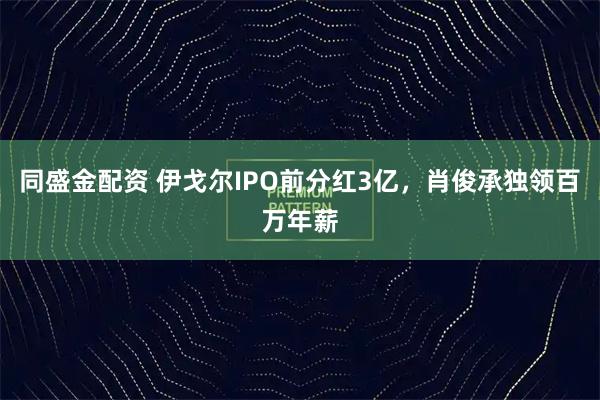同盛金配资 伊戈尔IPO前分红3亿，肖俊承独领百万年薪