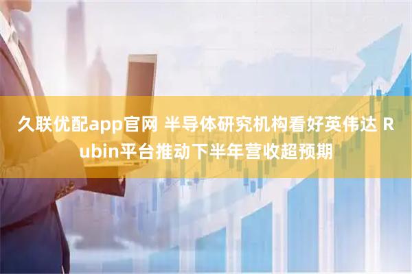 久联优配app官网 半导体研究机构看好英伟达 Rubin平台推动下半年营收超预期