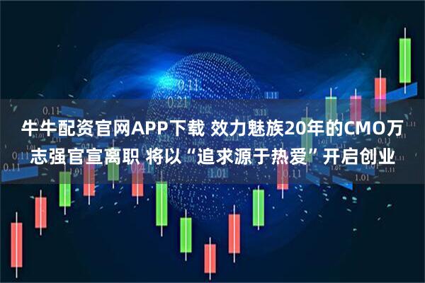 牛牛配资官网APP下载 效力魅族20年的CMO万志强官宣离职 将以“追求源于热爱”开启创业